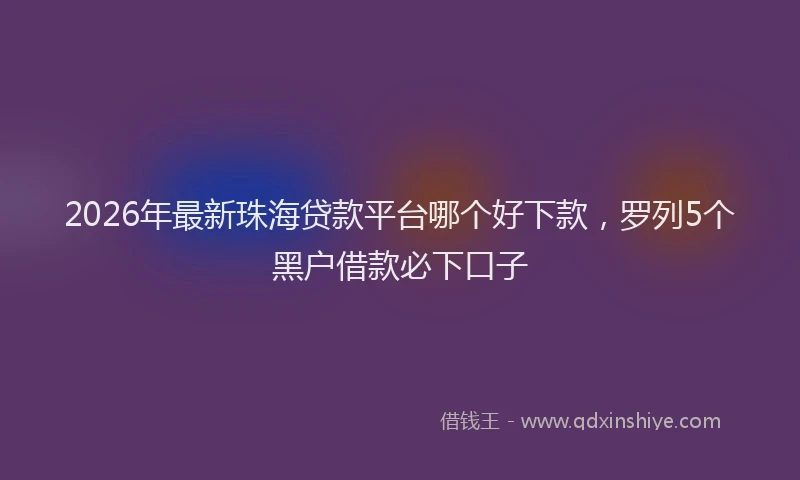 2026年最新珠海贷款平台哪个好下款，罗列5个黑户借款必下口子
