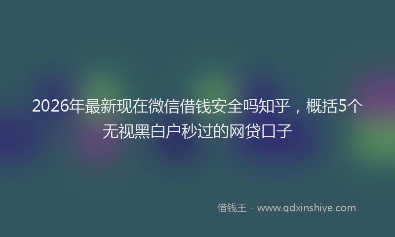 2026年最新现在微信借钱安全吗知乎，概括5个无视黑白户秒过的网贷口子