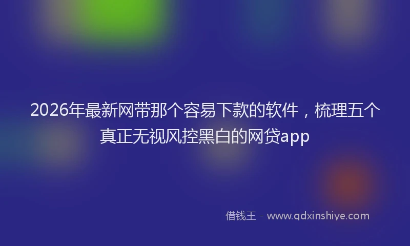 2026年最新网带那个容易下款的软件，梳理五个真正无视风控黑白的网贷app