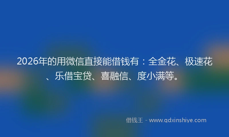 2026年的用微信直接能借钱有：全金花、极速花、乐借宝贷、喜融信、度小满等。