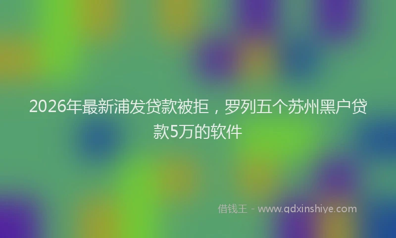 2026年最新浦发贷款被拒，罗列五个苏州黑户贷款5万的软件