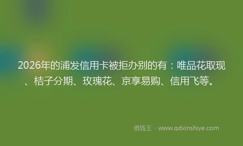 2026年的浦发信用卡被拒办别的有：唯品花取现、桔子分期、玫瑰花、京享易购、信用飞等。