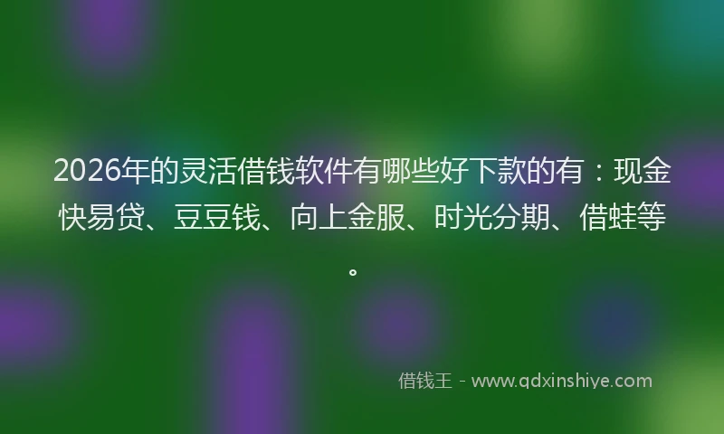 2026年的灵活借钱软件有哪些好下款的有：现金快易贷、豆豆钱、向上金服、时光分期、借蛙等。