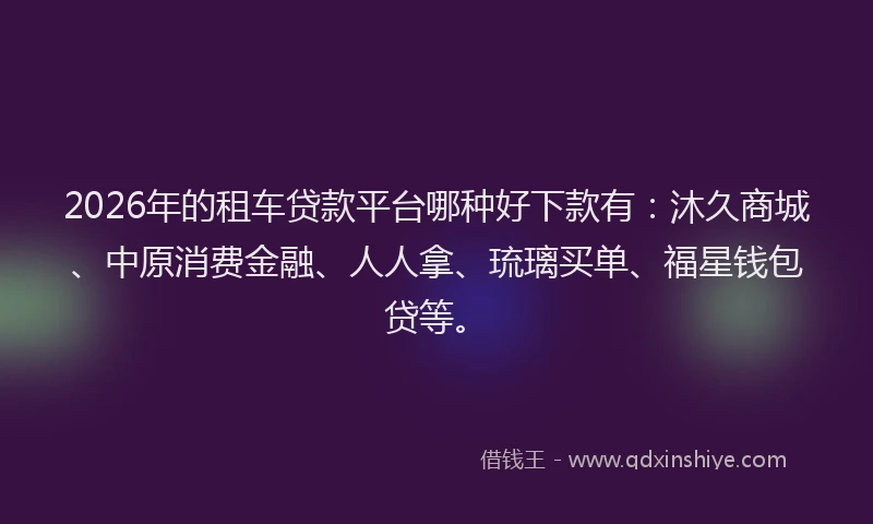 2026年的租车贷款平台哪种好下款有：沐久商城、中原消费金融、人人拿、琉璃买单、福星钱包贷等。
