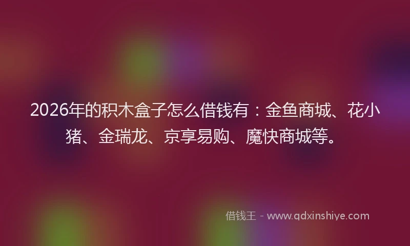 2026年的积木盒子怎么借钱有：金鱼商城、花小猪、金瑞龙、京享易购、魔快商城等。