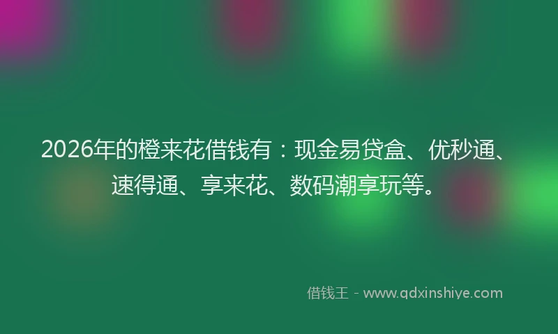 2026年的橙来花借钱有：现金易贷盒、优秒通、速得通、享来花、数码潮享玩等。