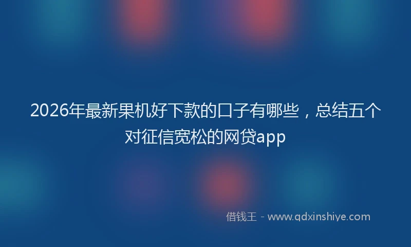 2026年最新果机好下款的口子有哪些，总结五个对征信宽松的网贷app