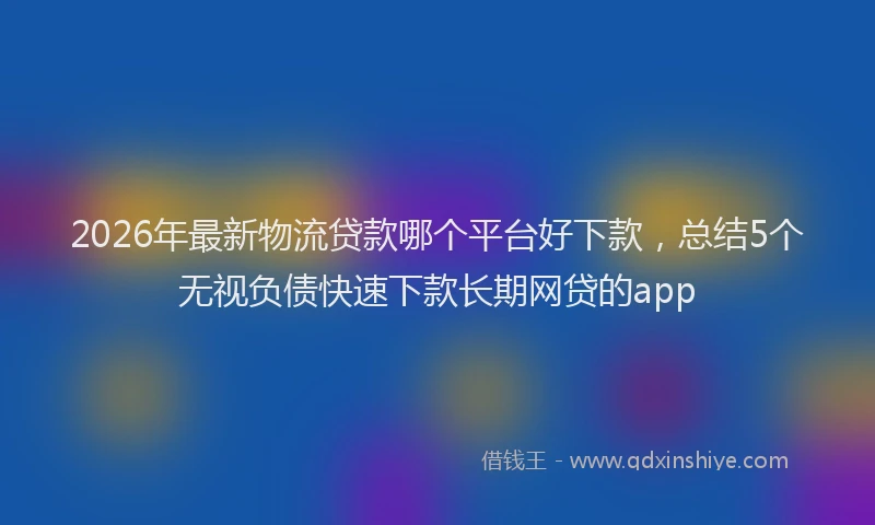 2026年最新物流贷款哪个平台好下款，总结5个无视负债快速下款长期网贷的app