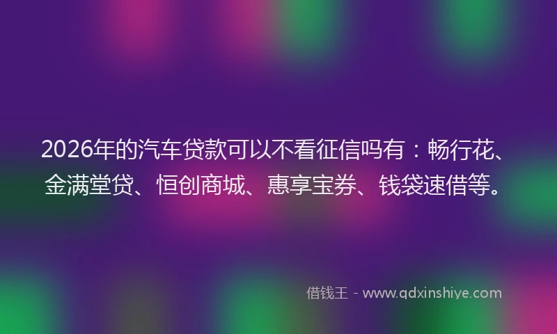 2026年的汽车贷款可以不看征信吗有：畅行花、金满堂贷、恒创商城、惠享宝券、钱袋速借等。