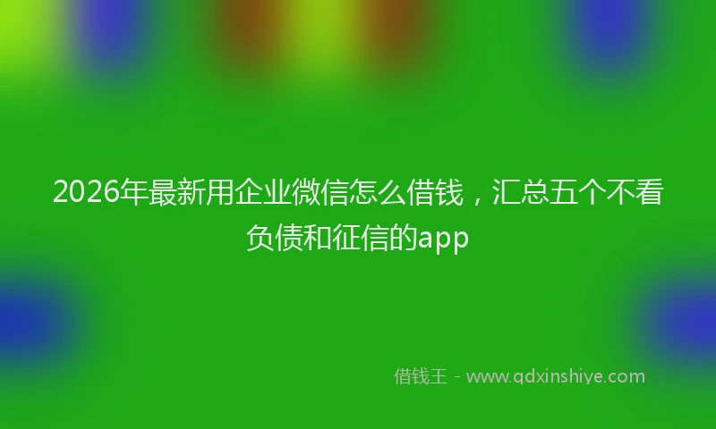 2026年最新用企业微信怎么借钱，汇总五个不看负债和征信的app