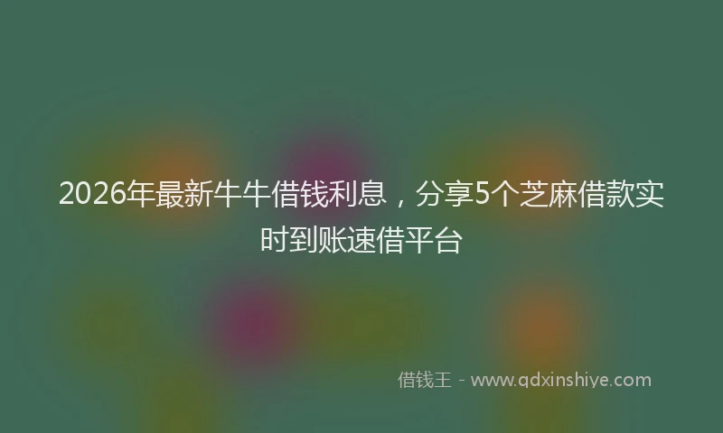 2026年最新牛牛借钱利息，分享5个芝麻借款实时到账速借平台