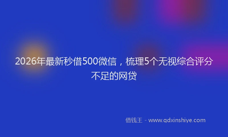 2026年最新秒借500微信，梳理5个无视综合评分不足的网贷