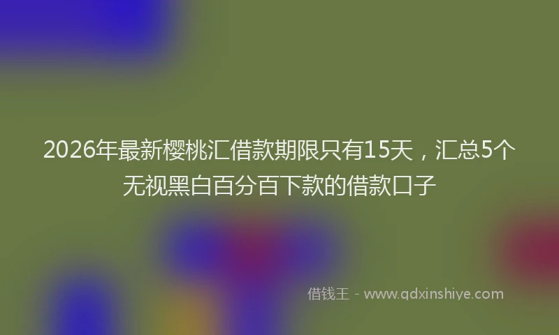 2026年最新樱桃汇借款期限只有15天，汇总5个无视黑白百分百下款的借款口子
