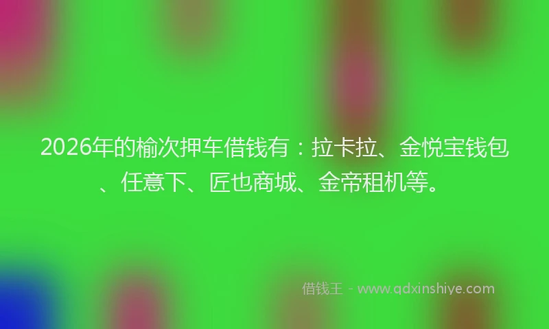 2026年的榆次押车借钱有：拉卡拉、金悦宝钱包、任意下、匠也商城、金帝租机等。