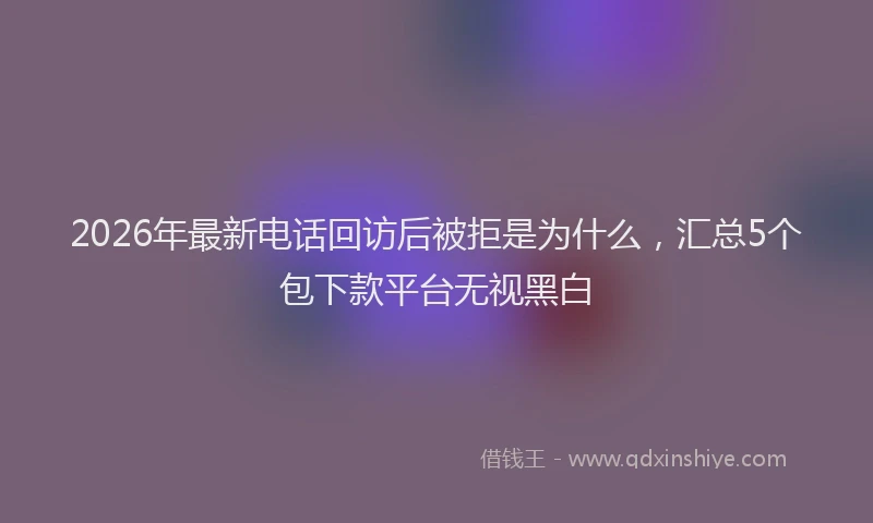 2026年最新电话回访后被拒是为什么，汇总5个包下款平台无视黑白