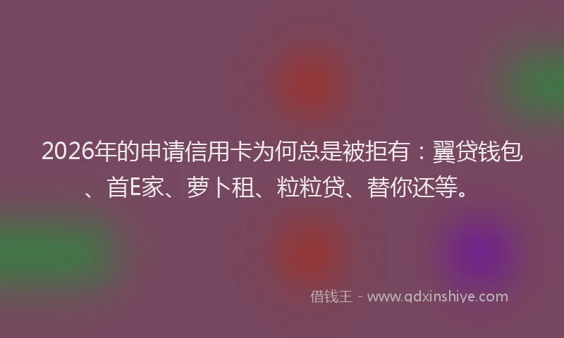 2026年的申请信用卡为何总是被拒有：翼贷钱包、首E家、萝卜租、粒粒贷、替你还等。