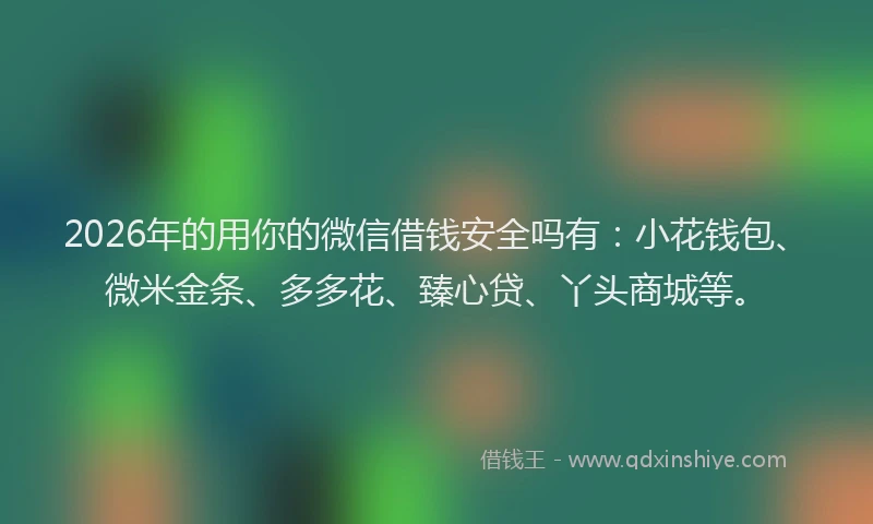 2026年的用你的微信借钱安全吗有：小花钱包、微米金条、多多花、臻心贷、丫头商城等。
