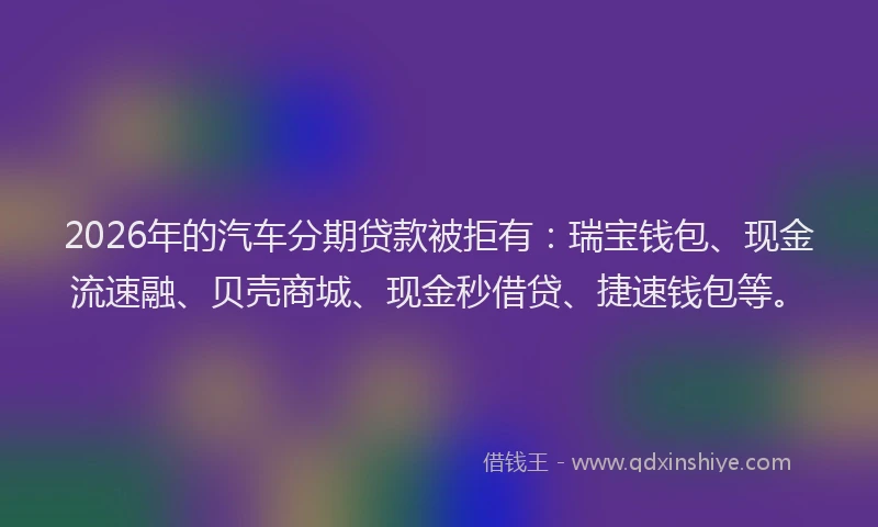 2026年的汽车分期贷款被拒有：瑞宝钱包、现金流速融、贝壳商城、现金秒借贷、捷速钱包等。