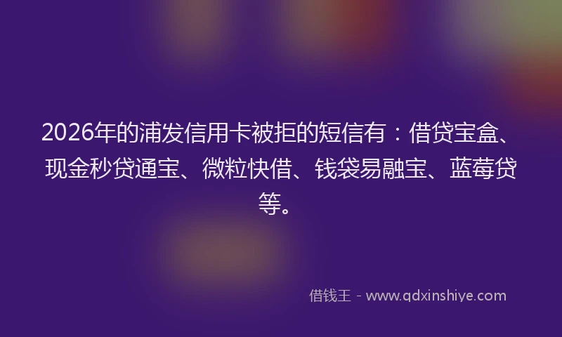 2026年的浦发信用卡被拒的短信有：借贷宝盒、现金秒贷通宝、微粒快借、钱袋易融宝、蓝莓贷等。