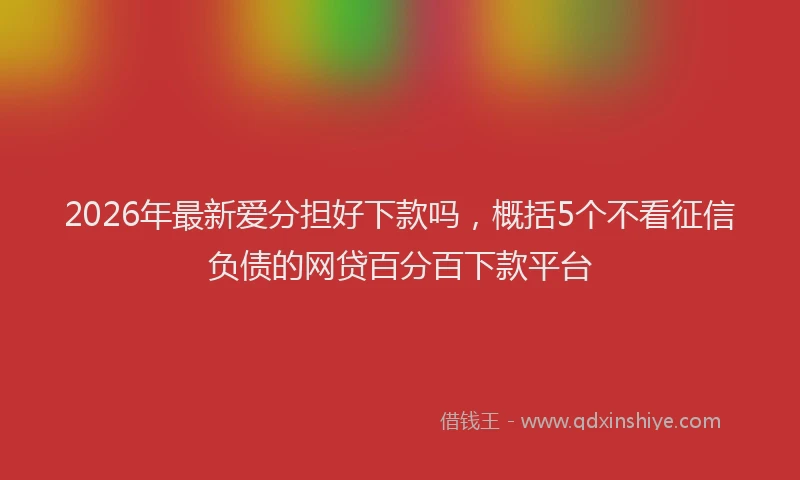 2026年最新爱分担好下款吗，概括5个不看征信负债的网贷百分百下款平台