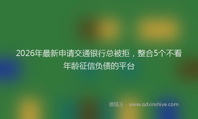 2026年最新申请交通银行总被拒，整合5个不看年龄征信负债的平台