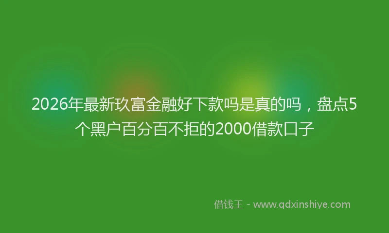 2026年最新玖富金融好下款吗是真的吗，盘点5个黑户百分百不拒的2000借款口子
