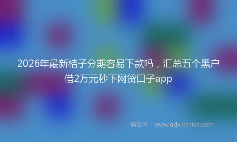 2026年最新桔子分期容易下款吗，汇总五个黑户借2万元秒下网贷口子app