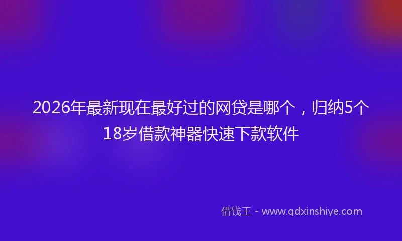 2026年最新现在最好过的网贷是哪个，归纳5个18岁借款神器快速下款软件