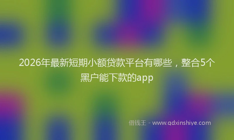 2026年最新短期小额贷款平台有哪些，整合5个黑户能下款的app