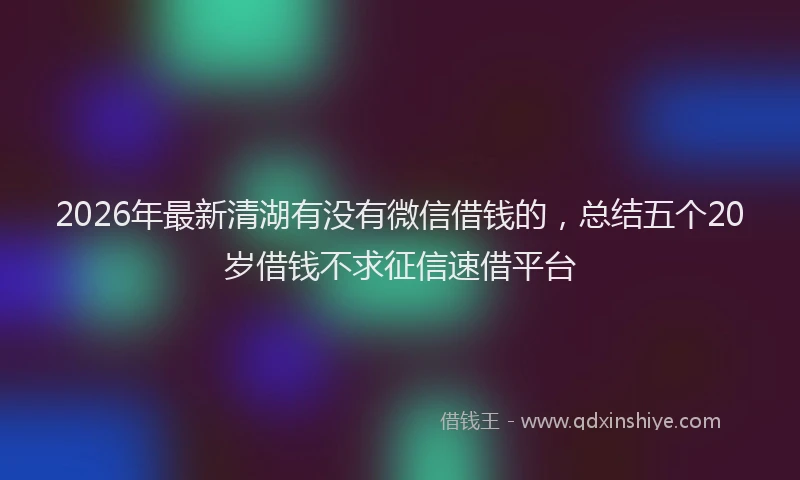 2026年最新清湖有没有微信借钱的，总结五个20岁借钱不求征信速借平台