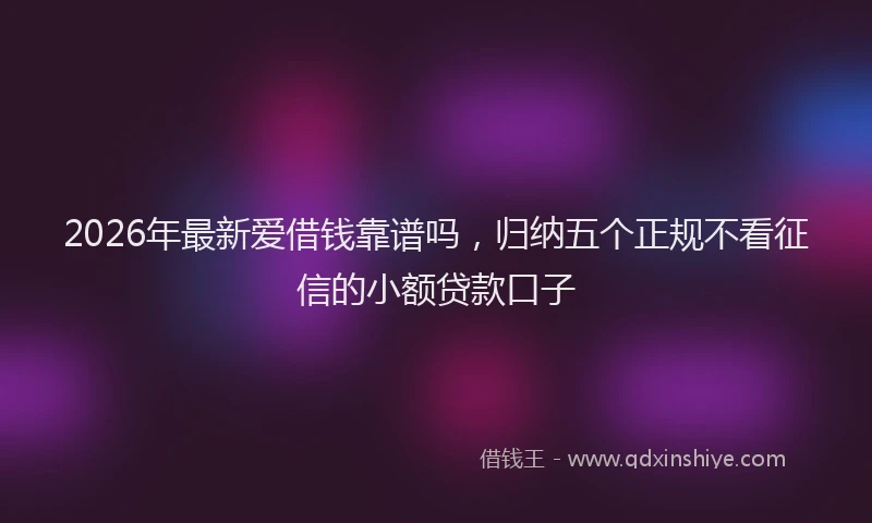 2026年最新爱借钱靠谱吗，归纳五个正规不看征信的小额贷款口子