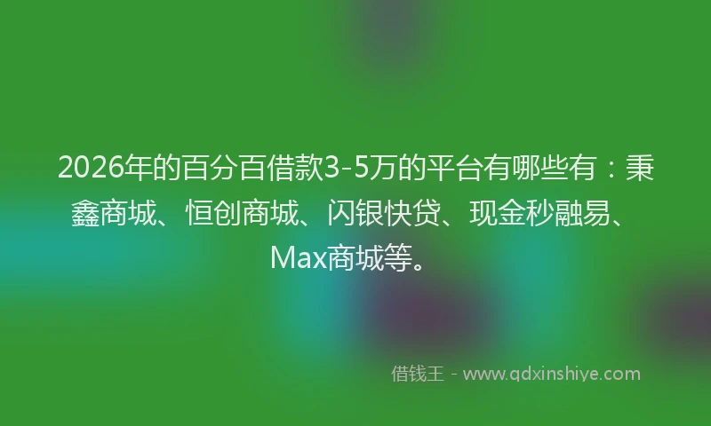 2026年的百分百借款3-5万的平台有哪些有：秉鑫商城、恒创商城、闪银快贷、现金秒融易、Max商城等。
