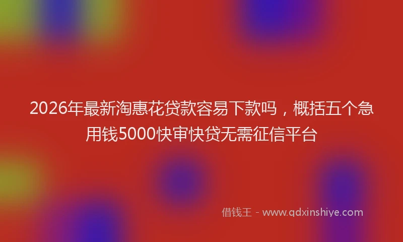 2026年最新淘惠花贷款容易下款吗，概括五个急用钱5000快审快贷无需征信平台