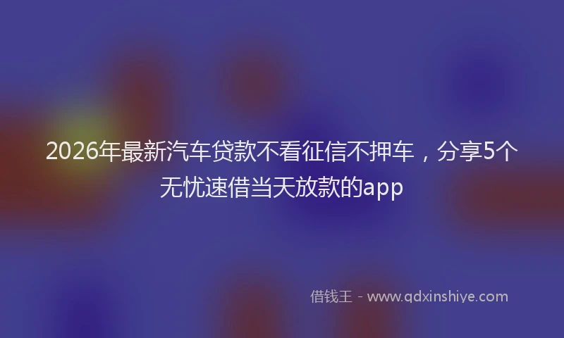 2026年最新汽车贷款不看征信不押车，分享5个无忧速借当天放款的app