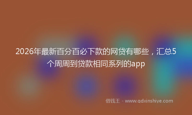 2026年最新百分百必下款的网贷有哪些，汇总5个周周到贷款相同系列的app