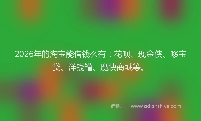 2026年的淘宝能借钱么有：花呗、现金侠、哆宝贷、洋钱罐、魔快商城等。