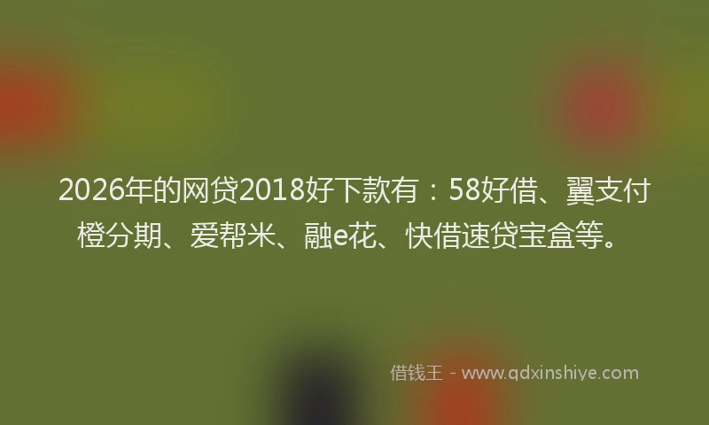 2026年的网贷2018好下款有：58好借、翼支付橙分期、爱帮米、融e花、快借速贷宝盒等。