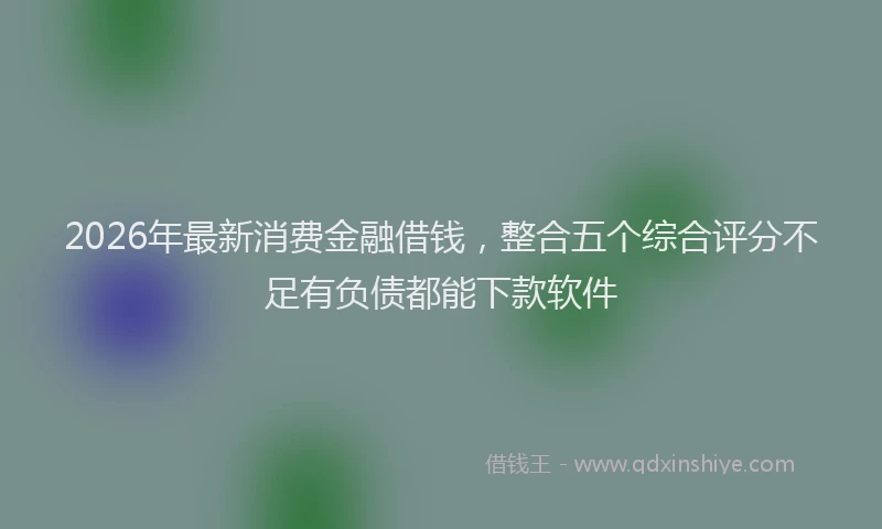 2026年最新消费金融借钱，整合五个综合评分不足有负债都能下款软件
