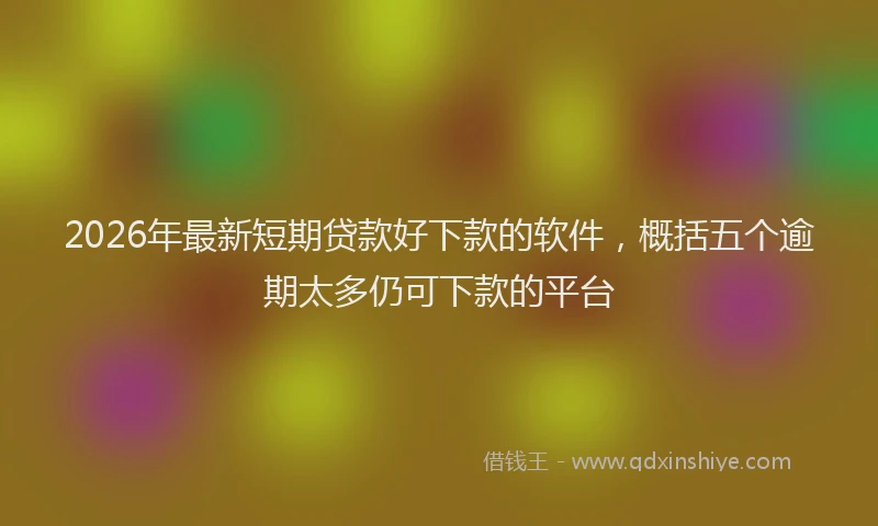 2026年最新短期贷款好下款的软件，概括五个逾期太多仍可下款的平台