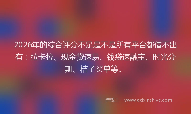 2026年的综合评分不足是不是所有平台都借不出有：拉卡拉、现金贷速易、钱袋速融宝、时光分期、桔子买单等。