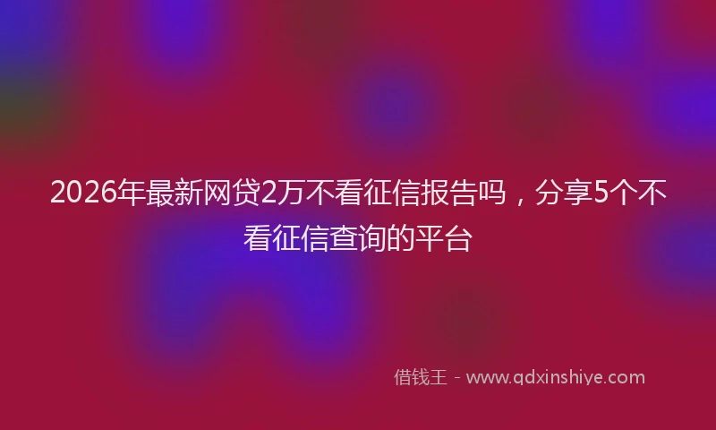 2026年最新网贷2万不看征信报告吗，分享5个不看征信查询的平台