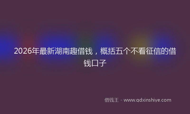 2026年最新湖南趣借钱，概括五个不看征信的借钱口子