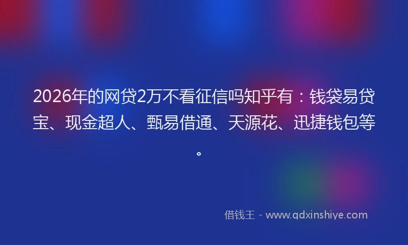 2026年的网贷2万不看征信吗知乎有：钱袋易贷宝、现金超人、甄易借通、天源花、迅捷钱包等。