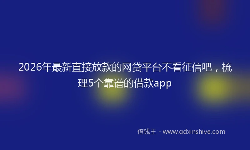 2026年最新直接放款的网贷平台不看征信吧，梳理5个靠谱的借款app