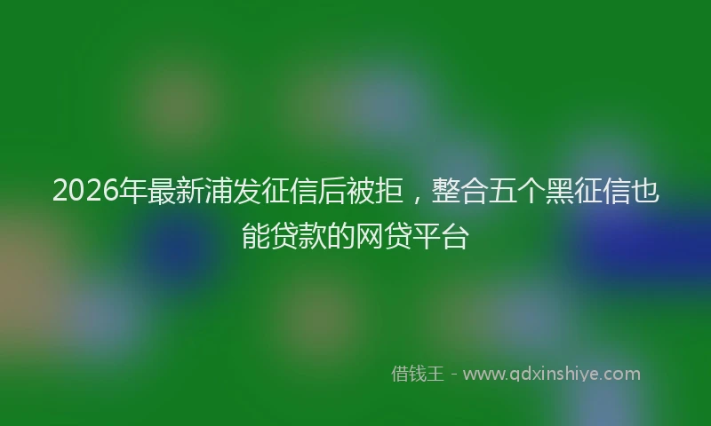 2026年最新浦发征信后被拒，整合五个黑征信也能贷款的网贷平台