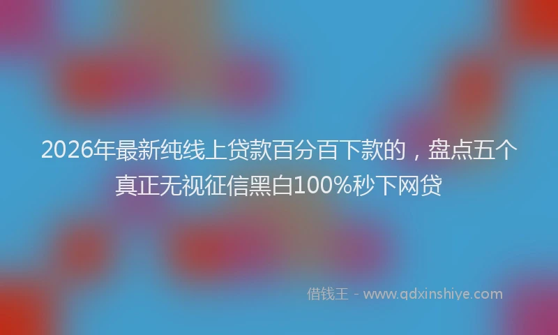 2026年最新纯线上贷款百分百下款的，盘点五个真正无视征信黑白100%秒下网贷