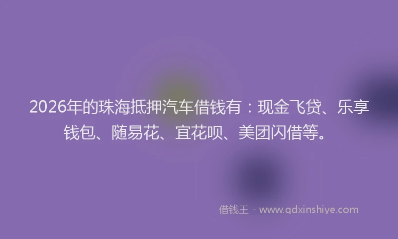 2026年的珠海抵押汽车借钱有：现金飞贷、乐享钱包、随易花、宜花呗、美团闪借等。