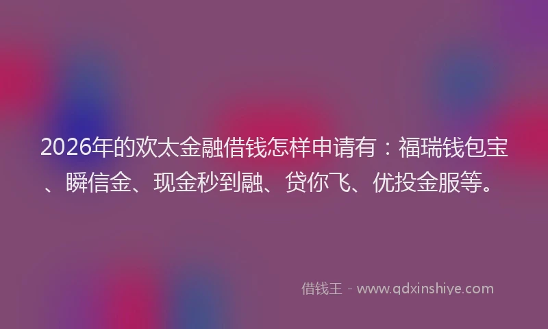2026年的欢太金融借钱怎样申请有：福瑞钱包宝、瞬信金、现金秒到融、贷你飞、优投金服等。
