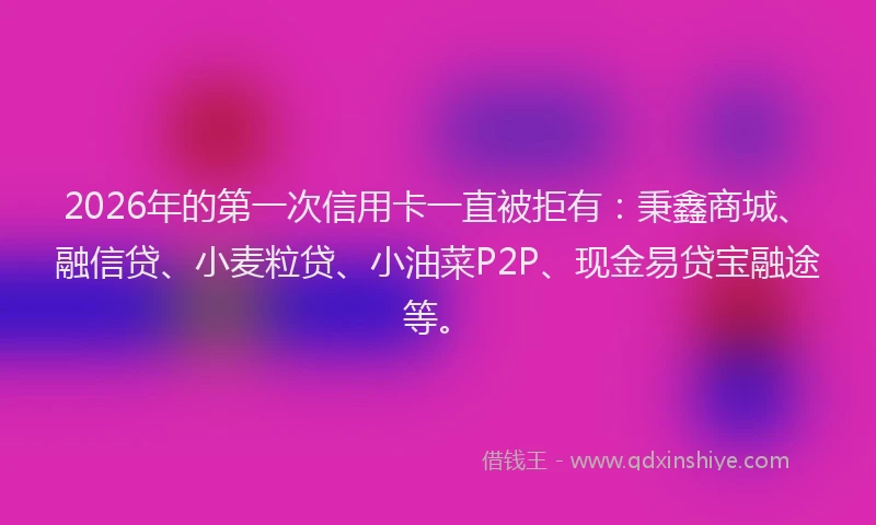2026年的第一次信用卡一直被拒有：秉鑫商城、融信贷、小麦粒贷、小油菜P2P、现金易贷宝融途等。