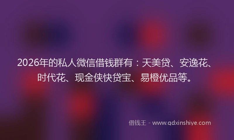 2026年的私人微信借钱群有：天美贷、安逸花、时代花、现金侠快贷宝、易橙优品等。
